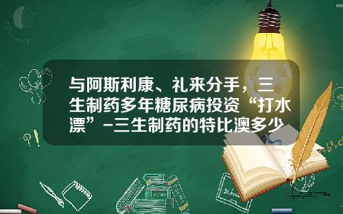 与阿斯利康、礼来分手，三生制药多年糖尿病投资“打水漂”-三生制药的特比澳多少一枝