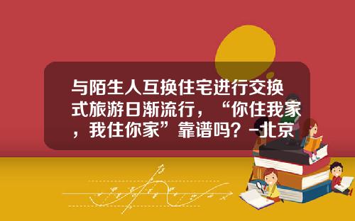 与陌生人互换住宅进行交换式旅游日渐流行，“你住我家，我住你家”靠谱吗？-北京理工资产经营有限公司