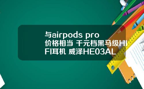 与airpods pro价格相当 千元档黑马级HIFI耳机 威泽HE03AL评测