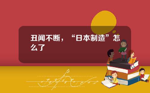 丑闻不断，“日本制造”怎么了