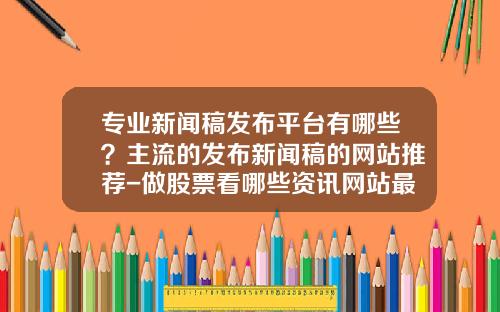 专业新闻稿发布平台有哪些？主流的发布新闻稿的网站推荐-做股票看哪些资讯网站最好
