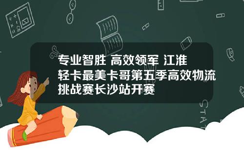专业智胜 高效领军 江淮轻卡最美卡哥第五季高效物流挑战赛长沙站开赛