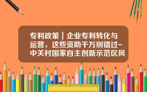 专利政策｜企业专利转化与运营，这些资助千万别错过-中关村国家自主创新示范区风险补偿金有多少