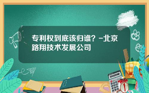 专利权到底该归谁？-北京路翔技术发展公司