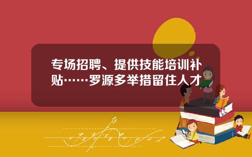 专场招聘、提供技能培训补贴……罗源多举措留住人才