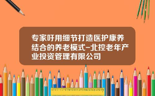 专家吁用细节打造医护康养结合的养老模式-北控老年产业投资管理有限公司