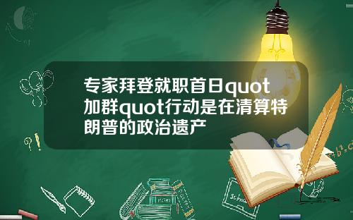 专家拜登就职首日quot加群quot行动是在清算特朗普的政治遗产