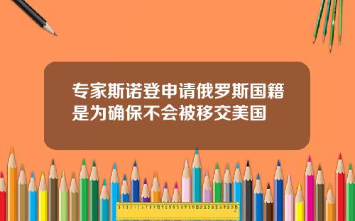 专家斯诺登申请俄罗斯国籍是为确保不会被移交美国
