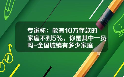 专家称：能有10万存款的家庭不到5%，你是其中一员吗-全国城镇有多少家庭