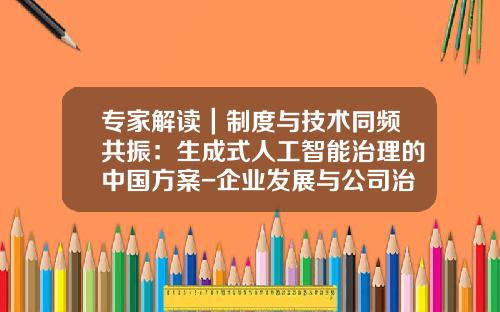 专家解读｜制度与技术同频共振：生成式人工智能治理的中国方案-企业发展与公司治理