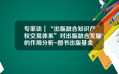 专家谈｜“出版融合知识产权交易体系”对出版融合发展的作用分析-图书出版基金