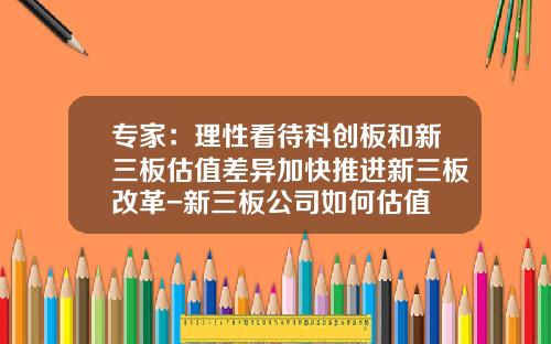 专家：理性看待科创板和新三板估值差异加快推进新三板改革-新三板公司如何估值