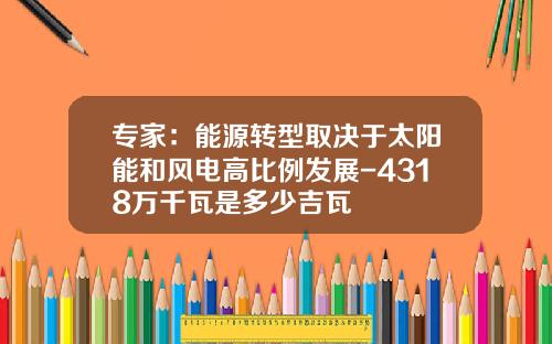 专家：能源转型取决于太阳能和风电高比例发展-4318万千瓦是多少吉瓦
