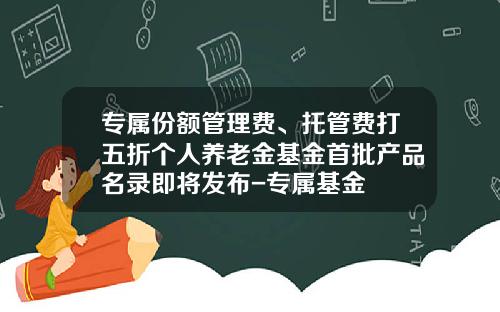 专属份额管理费、托管费打五折个人养老金基金首批产品名录即将发布-专属基金
