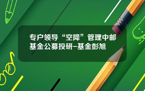 专户领导“空降”管理中邮基金公募投研-基金彭旭