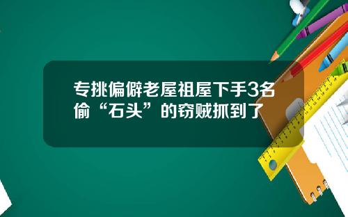 专挑偏僻老屋祖屋下手3名偷“石头”的窃贼抓到了
