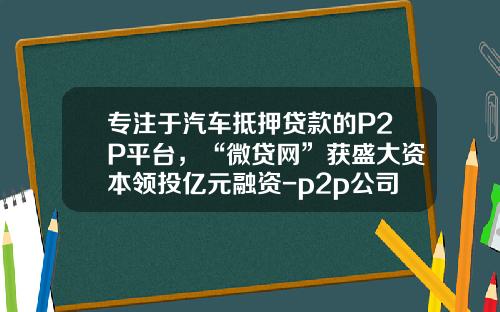 专注于汽车抵押贷款的P2P平台，“微贷网”获盛大资本领投亿元融资-p2p公司抵押