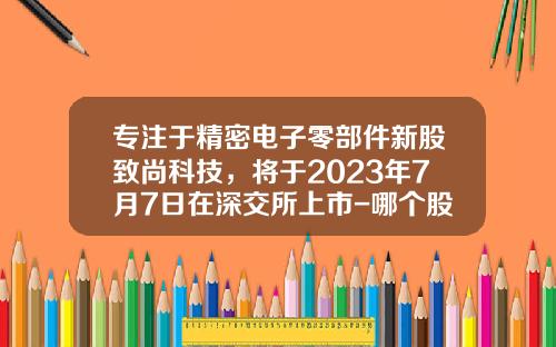 专注于精密电子零部件新股致尚科技，将于2023年7月7日在深交所上市-哪个股票资讯平台在美上市