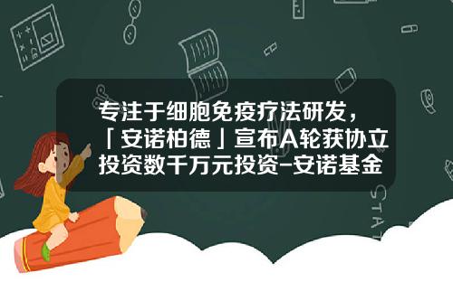 专注于细胞免疫疗法研发，「安诺柏德」宣布A轮获协立投资数千万元投资-安诺基金