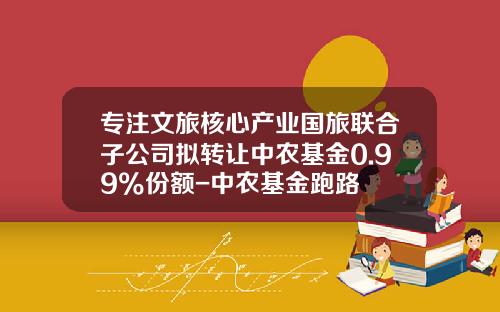 专注文旅核心产业国旅联合子公司拟转让中农基金0.99%份额-中农基金跑路
