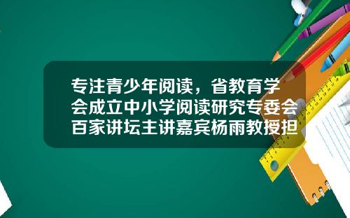 专注青少年阅读，省教育学会成立中小学阅读研究专委会百家讲坛主讲嘉宾杨雨教授担任理事长-麦田教育基金