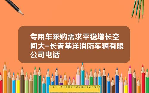 专用车采购需求平稳增长空间大-长春基洋消防车辆有限公司电话