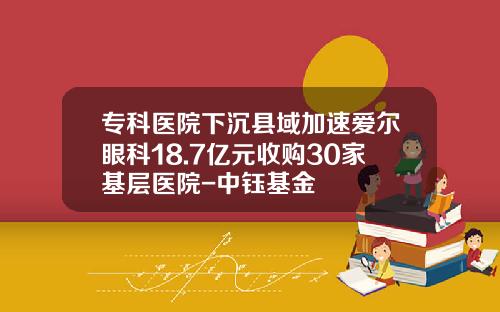 专科医院下沉县域加速爱尔眼科18.7亿元收购30家基层医院-中钰基金
