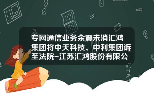 专网通信业务余震未消汇鸿集团将中天科技、中利集团诉至法院-江苏汇鸿股份有限公司