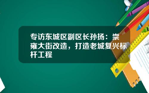 专访东城区副区长孙扬：崇雍大街改造，打造老城复兴标杆工程