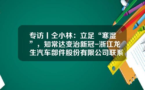 专访丨仝小林：立足“寒湿”，知常达变治新冠-浙江龙生汽车部件股份有限公司联系电话