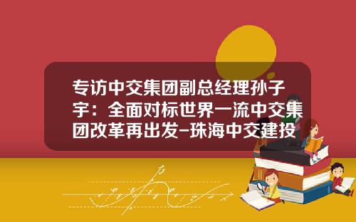 专访中交集团副总经理孙子宇：全面对标世界一流中交集团改革再出发-珠海中交建投资有限公司