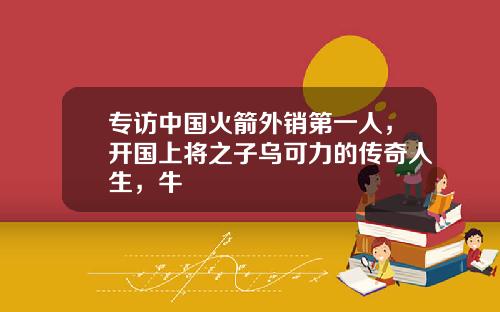 专访中国火箭外销第一人，开国上将之子乌可力的传奇人生，牛