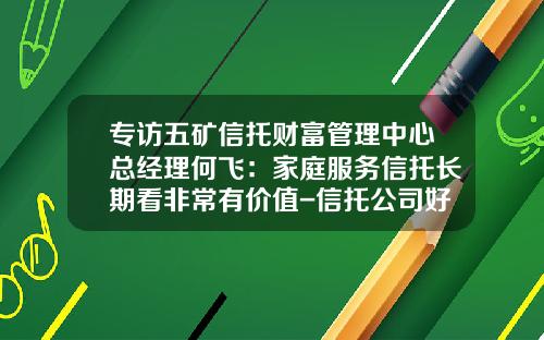 专访五矿信托财富管理中心总经理何飞：家庭服务信托长期看非常有价值-信托公司好进吗
