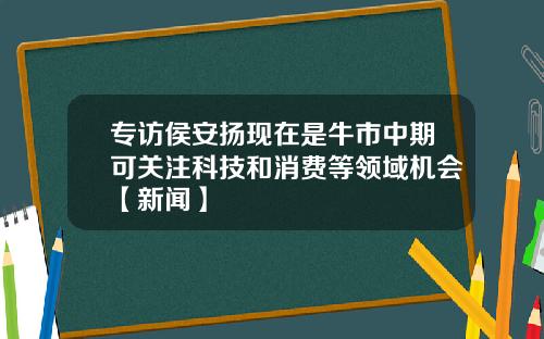 专访侯安扬现在是牛市中期可关注科技和消费等领域机会【新闻】