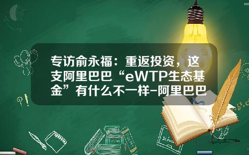 专访俞永福：重返投资，这支阿里巴巴“eWTP生态基金”有什么不一样-阿里巴巴基金