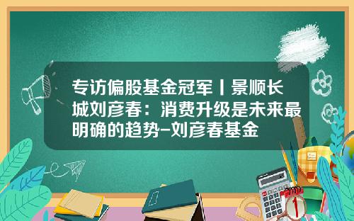 专访偏股基金冠军丨景顺长城刘彦春：消费升级是未来最明确的趋势-刘彦春基金