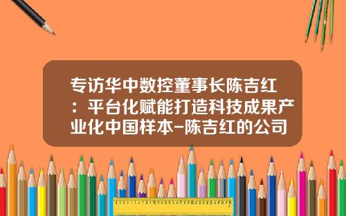 专访华中数控董事长陈吉红：平台化赋能打造科技成果产业化中国样本-陈吉红的公司