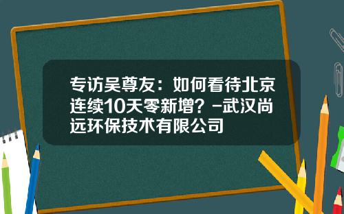 专访吴尊友：如何看待北京连续10天零新增？-武汉尚远环保技术有限公司