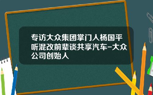 专访大众集团掌门人杨国平听混改前辈谈共享汽车-大众公司创始人