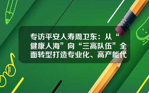 专访平安人寿周卫东：从“健康人海”向“三高队伍”全面转型打造专业化、高产能代理人队伍-上海自贸区保险公司