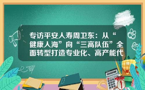 专访平安人寿周卫东：从“健康人海”向“三高队伍”全面转型打造专业化、高产能代理人队伍-保险公司增员活动