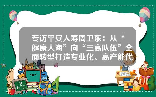 专访平安人寿周卫东：从“健康人海”向“三高队伍”全面转型打造专业化、高产能代理人队伍-保险公司留存