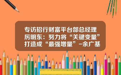 专访招行财富平台部总经理厉明东：努力将“关键变量”打造成“最强增量”-余广基金