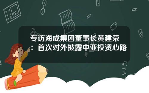 专访海成集团董事长黄建荣：首次对外披露中亚投资心路
