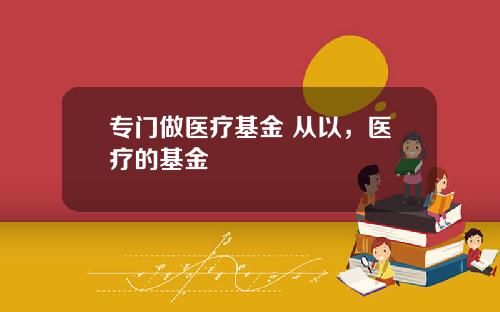 专门做医疗基金 从以，医疗的基金