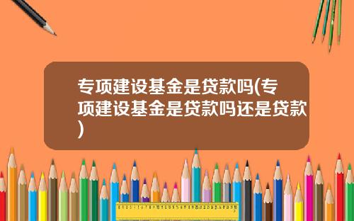 专项建设基金是贷款吗(专项建设基金是贷款吗还是贷款)