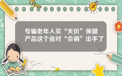 专骗老年人买“天价”保健产品这个省对“会销”出手了