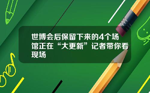 世博会后保留下来的4个场馆正在“大更新”记者带你看现场