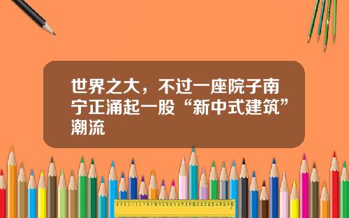 世界之大，不过一座院子南宁正涌起一股“新中式建筑”潮流