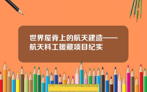 世界屋脊上的航天建造——航天科工援藏项目纪实